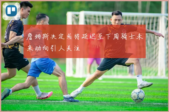 詹姆斯决定或将延迟至下周骑士未来动向引人关注