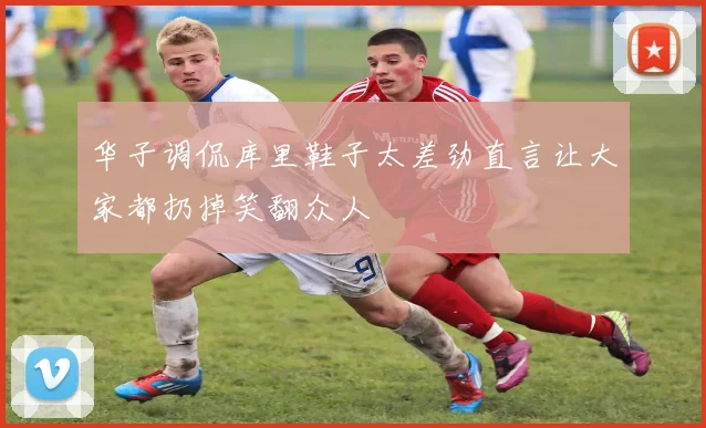 华子调侃库里鞋子太差劲直言让大家都扔掉笑翻众人
