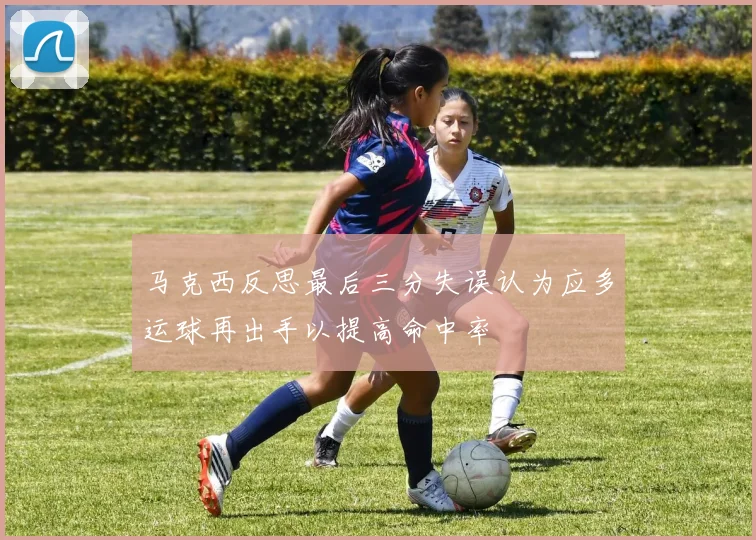 马克西反思最后三分失误认为应多运球再出手以提高命中率