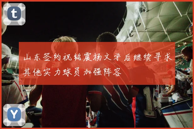 山东签约祝铭震杨文学后继续寻求其他实力球员加强阵容