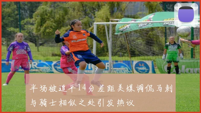半场被追平14分差距美媒调侃马刺与骑士相似之处引发热议