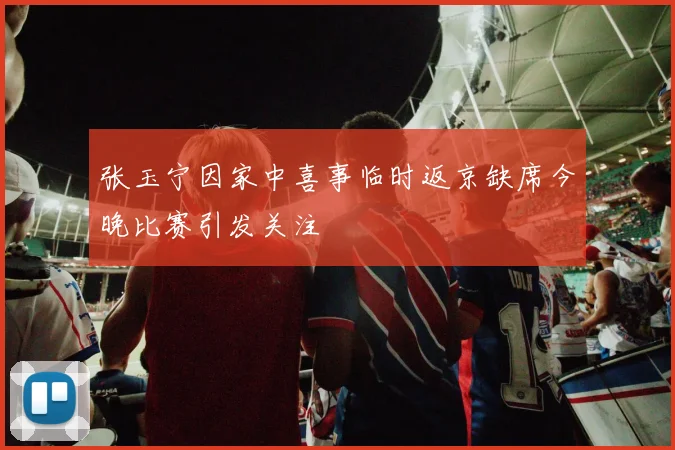 张玉宁因家中喜事临时返京缺席今晚比赛引发关注