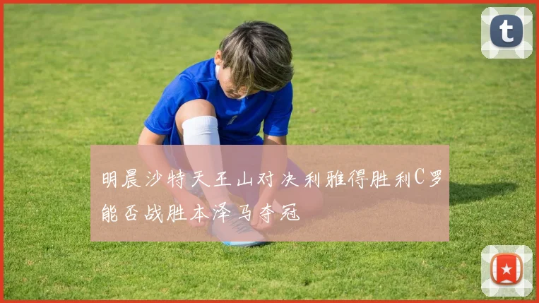 明晨沙特天王山对决利雅得胜利C罗能否战胜本泽马夺冠