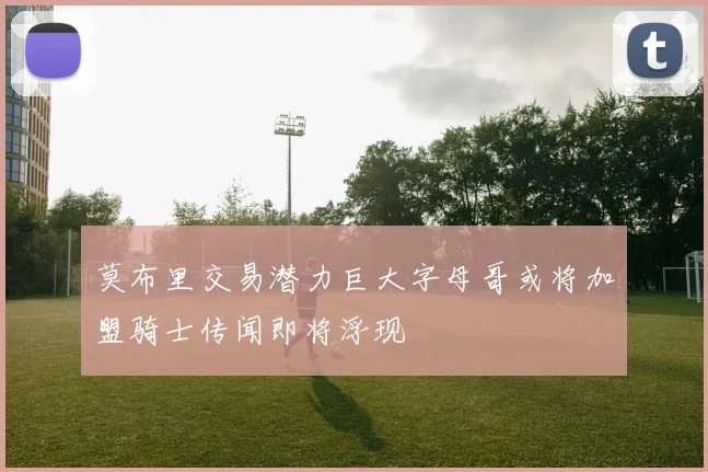 莫布里交易潜力巨大字母哥或将加盟骑士传闻即将浮现