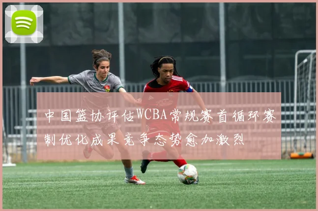 中国篮协评估WCBA常规赛首循环赛制优化成果竞争态势愈加激烈