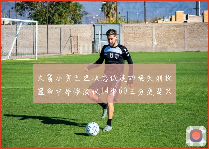 火箭小贾巴里状态低迷四场失利投篮命中率惨淡仅14中60三分更是只有2中27